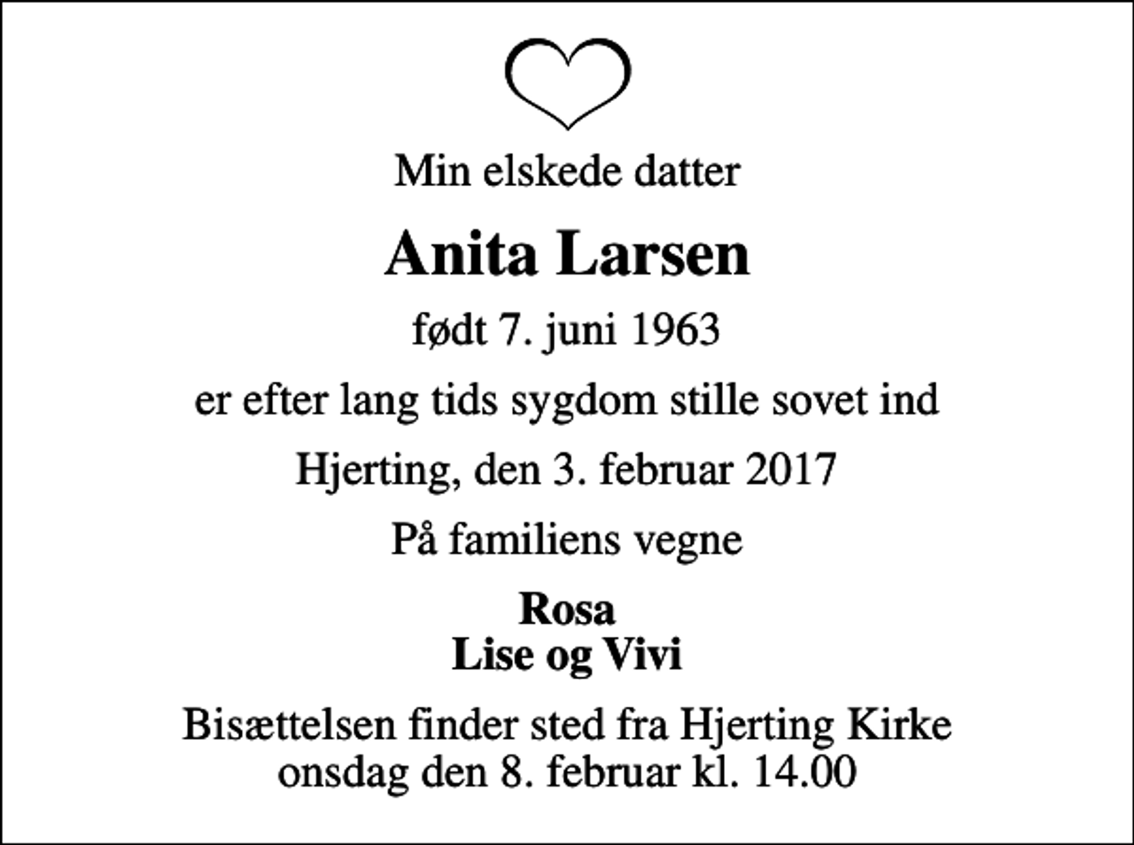 <p>Min elskede datter<br />Anita Larsen<br />født 7. juni 1963<br />er efter lang tids sygdom stille sovet ind<br />Hjerting, den 3. februar 2017<br />På familiens vegne<br />Rosa Lise og Vivi<br />Bisættelsen finder sted fra Hjerting Kirke onsdag den 8. februar kl. 14.00</p>