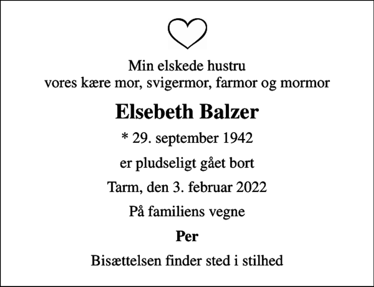 <p>Min elskede hustru vores kære mor, svigermor, farmor og mormor<br />Elsebeth Balzer<br />* 29. september 1942<br />er pludseligt gået bort<br />Tarm, den 3. februar 2022<br />På familiens vegne<br />Per<br />Bisættelsen finder sted i stilhed</p>