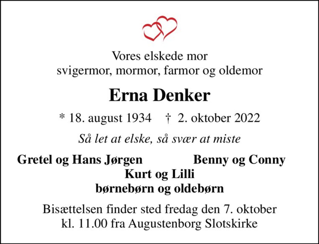 Vores elskede mor svigermor, mormor, farmor og oldemor
Erna Denker
* 18. august 1934    ✝ 2. oktober 2022
Så let at elske, så svær at miste
Gretel og Hans Jørgen
Benny og Conny
Bisættelsen finder sted fredag den 7. oktober kl. 11.00 fra Augustenborg Slotskirke