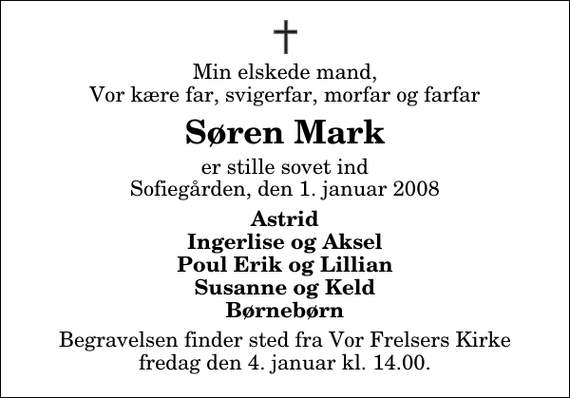 <p>Min elskede mand, Vor kære far, svigerfar, morfar og farfar<br />Søren Mark<br />er stille sovet ind Sofiegården, den 1. januar 2008<br />Astrid Ingerlise og Aksel Poul Erik og Lillian Susanne og Keld Børnebørn<br />Begravelsen finder sted fra Vor Frelsers Kirke fredag den 4. januar kl. 14.00</p>