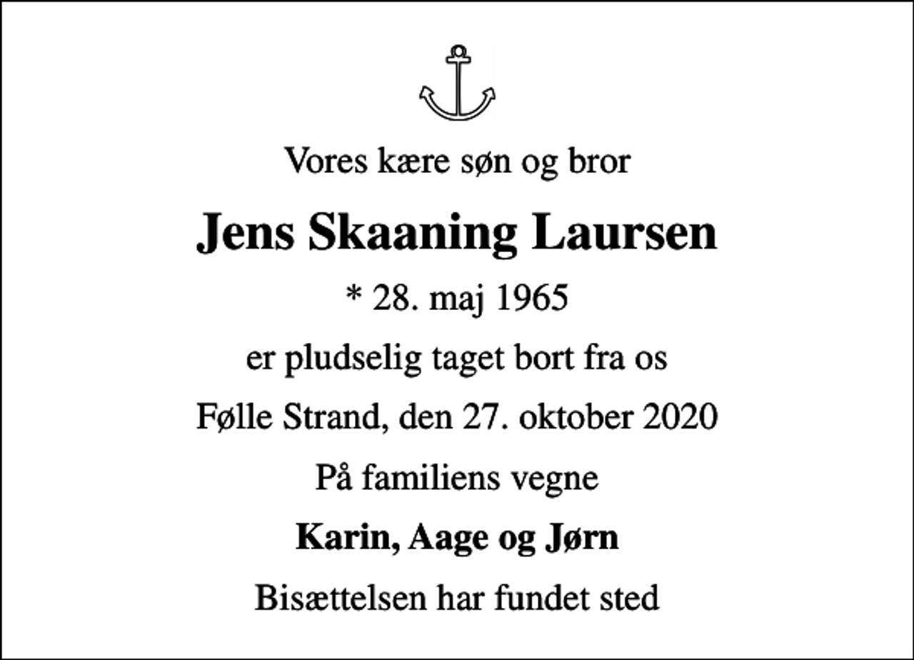<p>Vores kære søn og bror<br />Jens Skaaning Laursen<br />* 28. maj 1965<br />er pludselig taget bort fra os<br />Følle Strand, den 27. oktober 2020<br />På familiens vegne<br />Karin, Aage og Jørn<br />Bisættelsen har fundet sted</p>