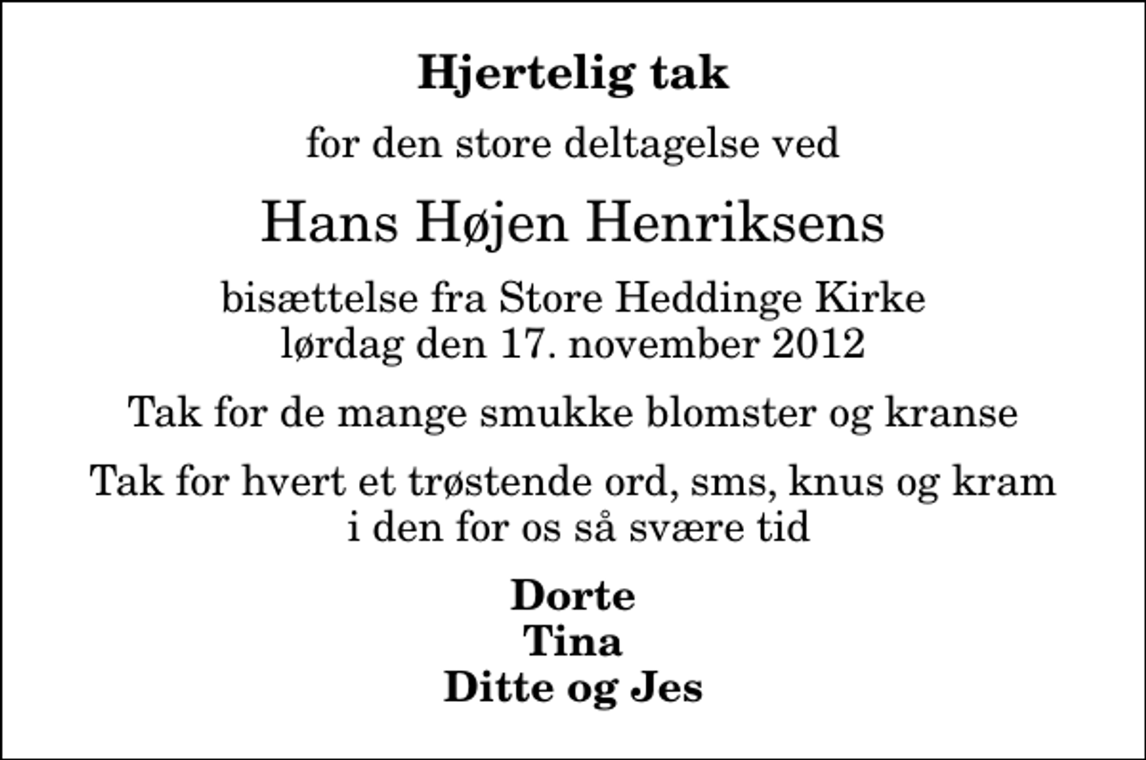 <p>Hjertelig tak<br />for den store deltagelse ved<br />Hans Højen Henriksens<br />bisættelse fra Store Heddinge Kirke lørdag den 17. november 2012<br />Tak for de mange smukke blomster og kranse<br />Tak for hvert et trøstende ord, sms, knus og kram i den for os så svære tid<br />Dorte Tina Ditte og Jes</p>