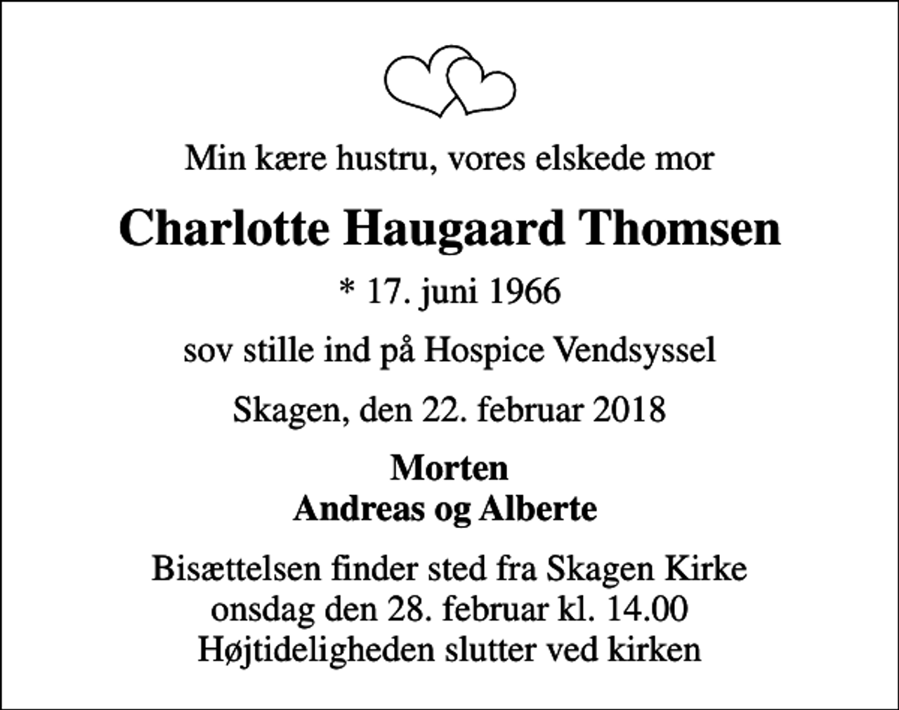 <p>Min kære hustru, vores elskede mor<br />Charlotte Haugaard Thomsen<br />* 17. juni 1966<br />sov stille ind på Hospice Vendsyssel<br />Skagen, den 22. februar 2018<br />Morten Andreas og Alberte<br />Bisættelsen finder sted fra Skagen Kirke onsdag den 28. februar kl. 14.00 Højtideligheden slutter ved kirken</p>