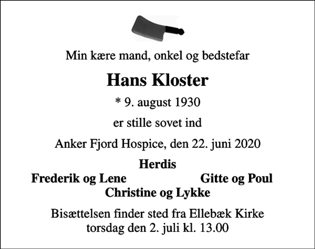 <p>Min kære mand, onkel og bedstefar<br />Hans Kloster<br />* 9. august 1930<br />er stille sovet ind<br />Anker Fjord Hospice, den 22. juni 2020<br />Herdis<br />Frederik og Lene<br />Gitte og Poul<br />Bisættelsen finder sted fra Ellebæk Kirke torsdag den 2. juli kl. 13.00</p>