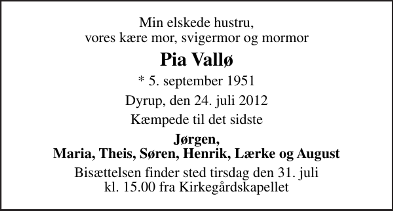 <p>Min elskede hustru, vores kære mor, svigermor og mormor<br />Pia Vallø<br />* 5. september 1951<br />Dyrup, den 24. juli 2012<br />Kæmpede til det sidste<br />Jørgen, Maria, Theis, Søren, Henrik, Lærke og August<br />Bisættelsen finder sted tirsdag den 31. juli kl. 15.00 fra Kirkegårdskapellet</p>