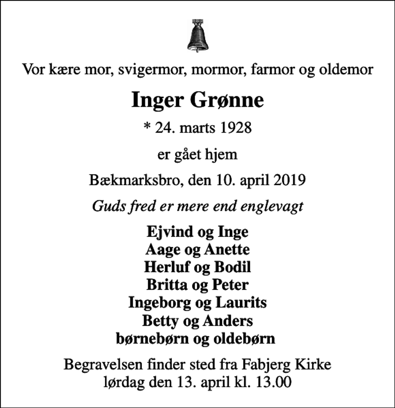 <p>Vor kære mor, svigermor, mormor, farmor og oldemor<br />Inger Grønne<br />* 24. marts 1928<br />er gået hjem<br />Bækmarksbro, den 10. april 2019<br />Guds fred er mere end englevagt<br />Ejvind og Inge Aage og Anette Herluf og Bodil Britta og Peter Ingeborg og Laurits Betty og Anders børnebørn og oldebørn<br />Begravelsen finder sted fra Fabjerg Kirke lørdag den 13. april kl. 13.00</p>