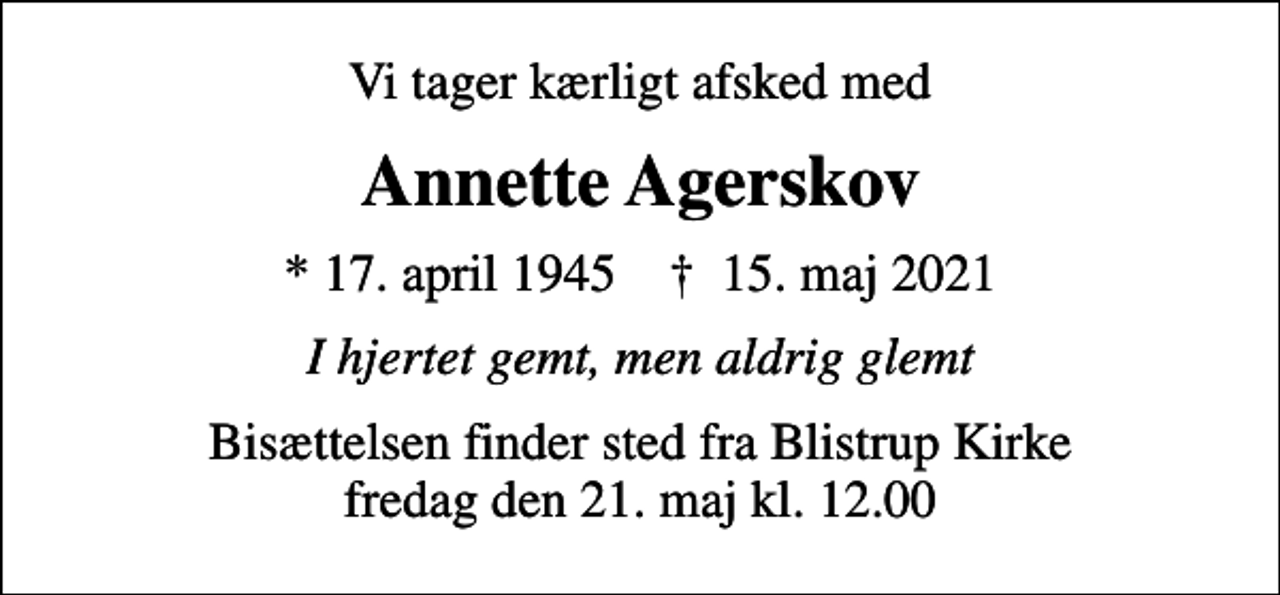 <p>Vi tager kærligt afsked med<br />Annette Agerskov<br />* 17. april 1945 ✝ 15. maj 2021<br />I hjertet gemt, men aldrig glemt<br />Bisættelsen finder sted fra Blistrup Kirke fredag den 21. maj kl. 12.00</p>