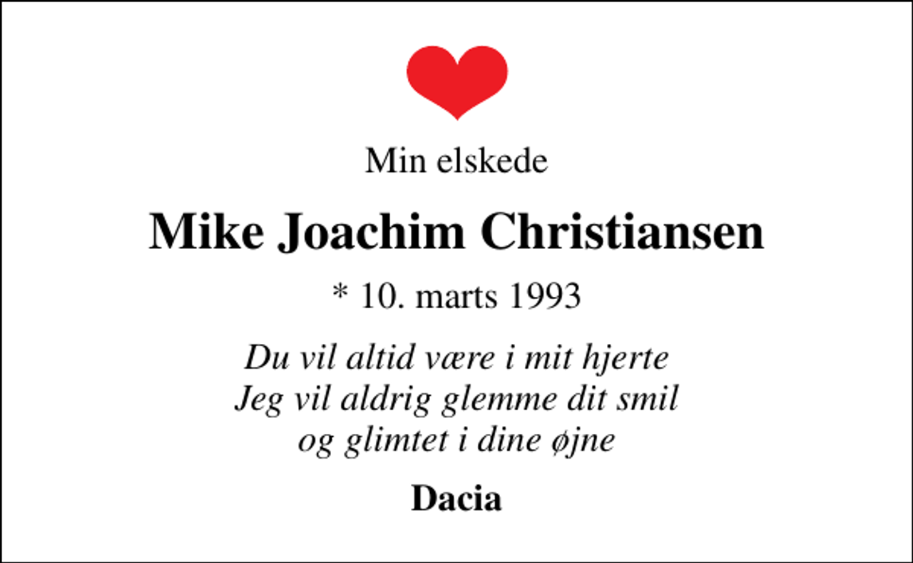 <p>Min elskede<br />Mike Joachim Christiansen<br />* 10. marts 1993<br />Du vil altid være i mit hjerte Jeg vil aldrig glemme dit smil og glimtet i dine øjne<br />Dacia</p>