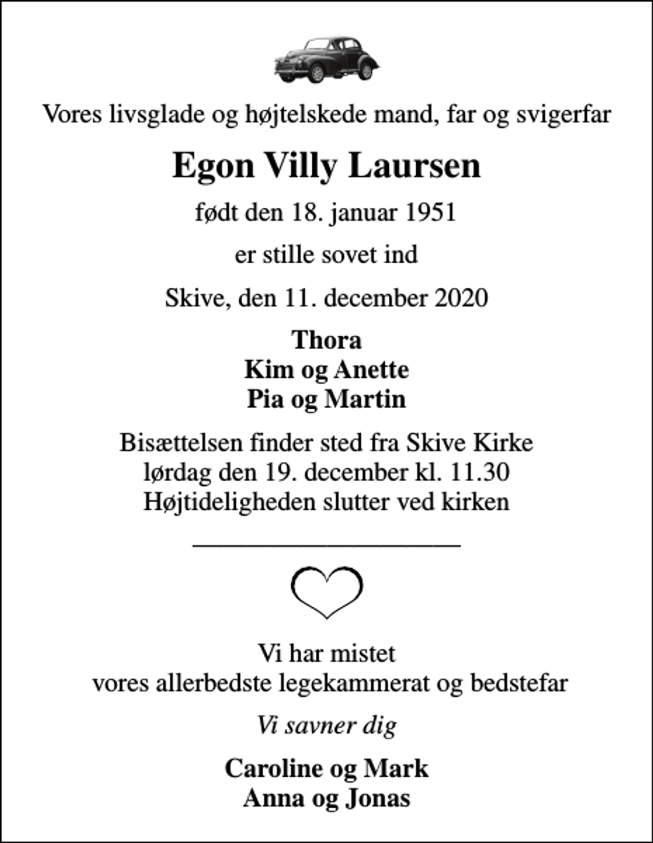 <p>Vores livsglade og højtelskede mand, far og svigerfar<br />Egon Villy Laursen<br />født den 18. januar 1951<br />er stille sovet ind<br />Skive, den 11. december 2020<br />Thora Kim og Anette Pia og Martin<br />Bisættelsen finder sted fra Skive Kirke lørdag den 19. december kl. 11.30 Højtideligheden slutter ved kirken<br />Vi har mistet vores allerbedste legekammerat og bedstefar<br />Vi savner dig<br />Caroline og Mark Anna og Jonas</p>