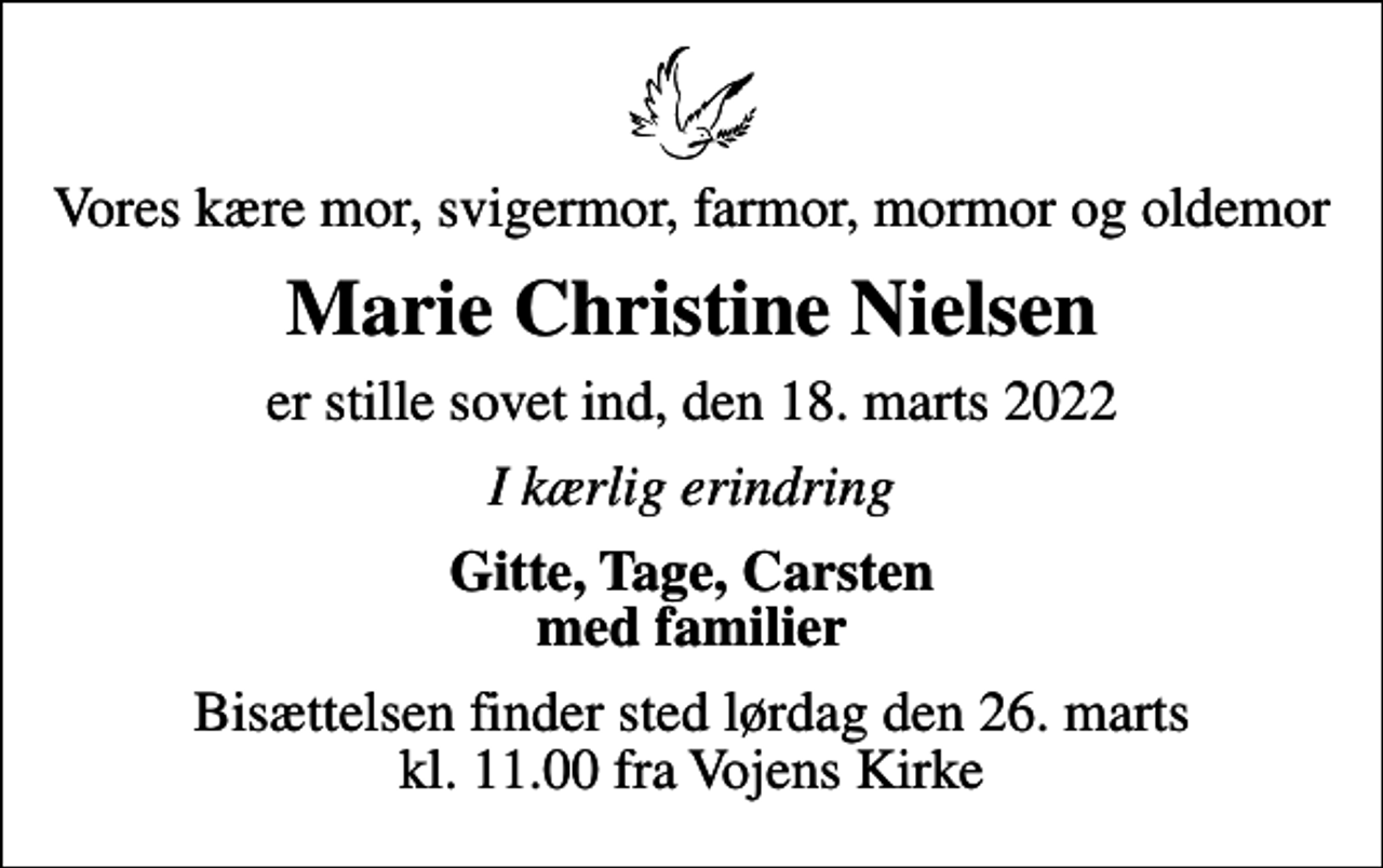 <p>Vores kære mor, svigermor, farmor, mormor og oldemor<br />Marie Christine Nielsen<br />er stille sovet ind, den 18. marts 2022<br />I kærlig erindring<br />Gitte, Tage, Carsten med familier<br />Bisættelsen finder sted lørdag den 26. marts kl. 11.00 fra Vojens Kirke</p>