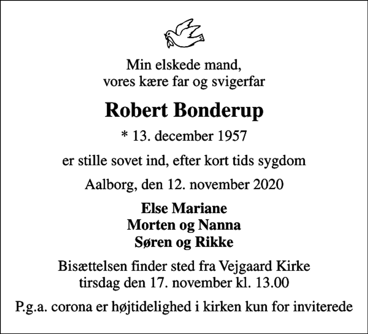 <p>Min elskede mand, vores kære far og svigerfar<br />Robert Bonderup<br />* 13. december 1957<br />er stille sovet ind, efter kort tids sygdom<br />Aalborg, den 12. november 2020<br />Else Mariane Morten og Nanna Søren og Rikke<br />Bisættelsen finder sted fra Vejgaard Kirke tirsdag den 17. november kl. 13.00<br />P.g.a. corona er højtidelighed i kirken kun for inviterede</p>