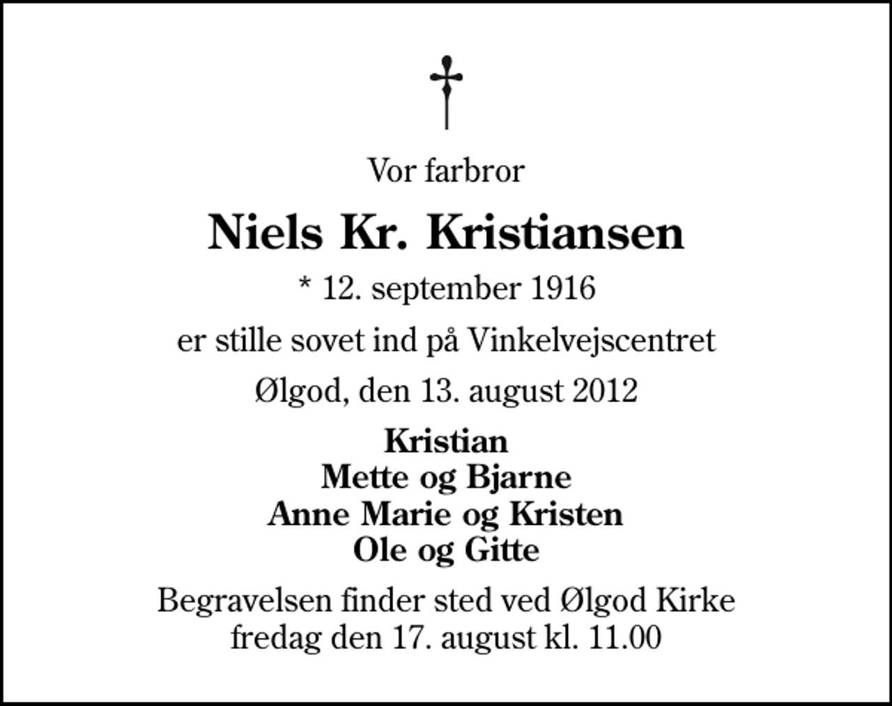 <p>Vor farbror<br />Niels Kr. Kristiansen<br />* 12. september 1916<br />er stille sovet ind på Vinkelvejscentret<br />Ølgod, den 13. august 2012<br />Kristian Mette og Bjarne Anne Marie og Kristen Ole og Gitte<br />Begravelsen finder sted ved Ølgod Kirke fredag den 17. august kl. 11.00</p>