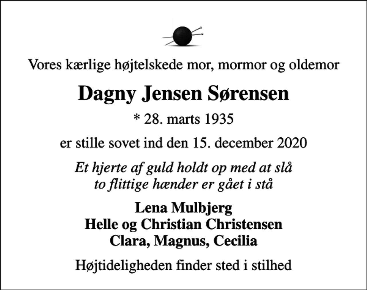 <p>Vores kærlige højtelskede mor, mormor og oldemor<br />Dagny Jensen Sørensen<br />* 28. marts 1935<br />er stille sovet ind den 15. december 2020<br />Et hjerte af guld holdt op med at slå to flittige hænder er gået i stå<br />Lena Mulbjerg Helle og Christian Christensen Clara, Magnus, Cecilia<br />Højtideligheden finder sted i stilhed</p>