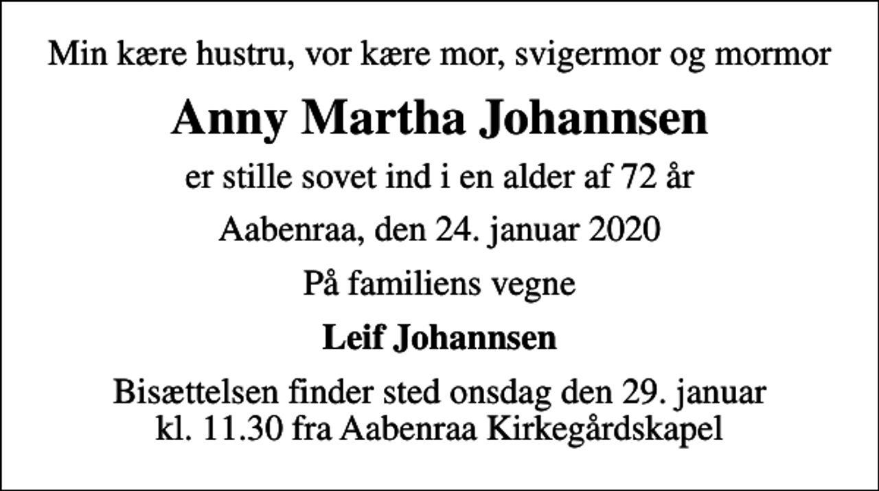 <p>Min kære hustru, vor kære mor, svigermor og mormor<br />Anny Martha Johannsen<br />er stille sovet ind i en alder af 72 år<br />Aabenraa, den 24. januar 2020<br />På familiens vegne<br />Leif Johannsen<br />Bisættelsen finder sted onsdag den 29. januar kl. 11.30 fra Aabenraa Kirkegårdskapel</p>
