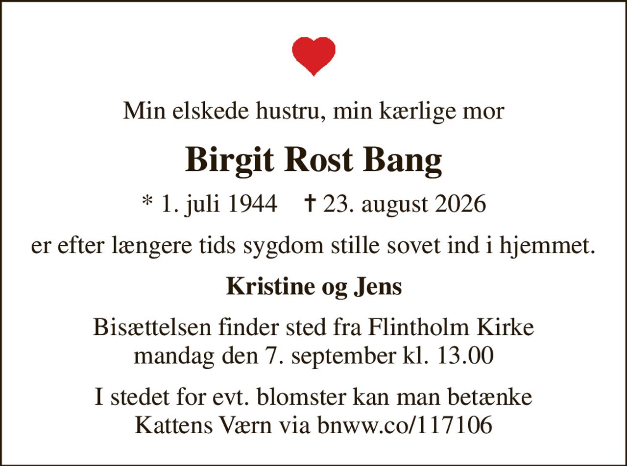 Min elskede hustru, min kærlige mor
Birgit Rost Bang
* 1. juli 1944    ✝ 23. august 2026
er efter længere tids sygdom  stille sovet ind i hjemmet.
Kristine og Jens
Bisættelsen finder sted fra Flintholm Kirke  mandag den 7. september kl. 13.00 
I stedet for evt. blomster kan man betænke Kattens Værn via bnww.co/117106