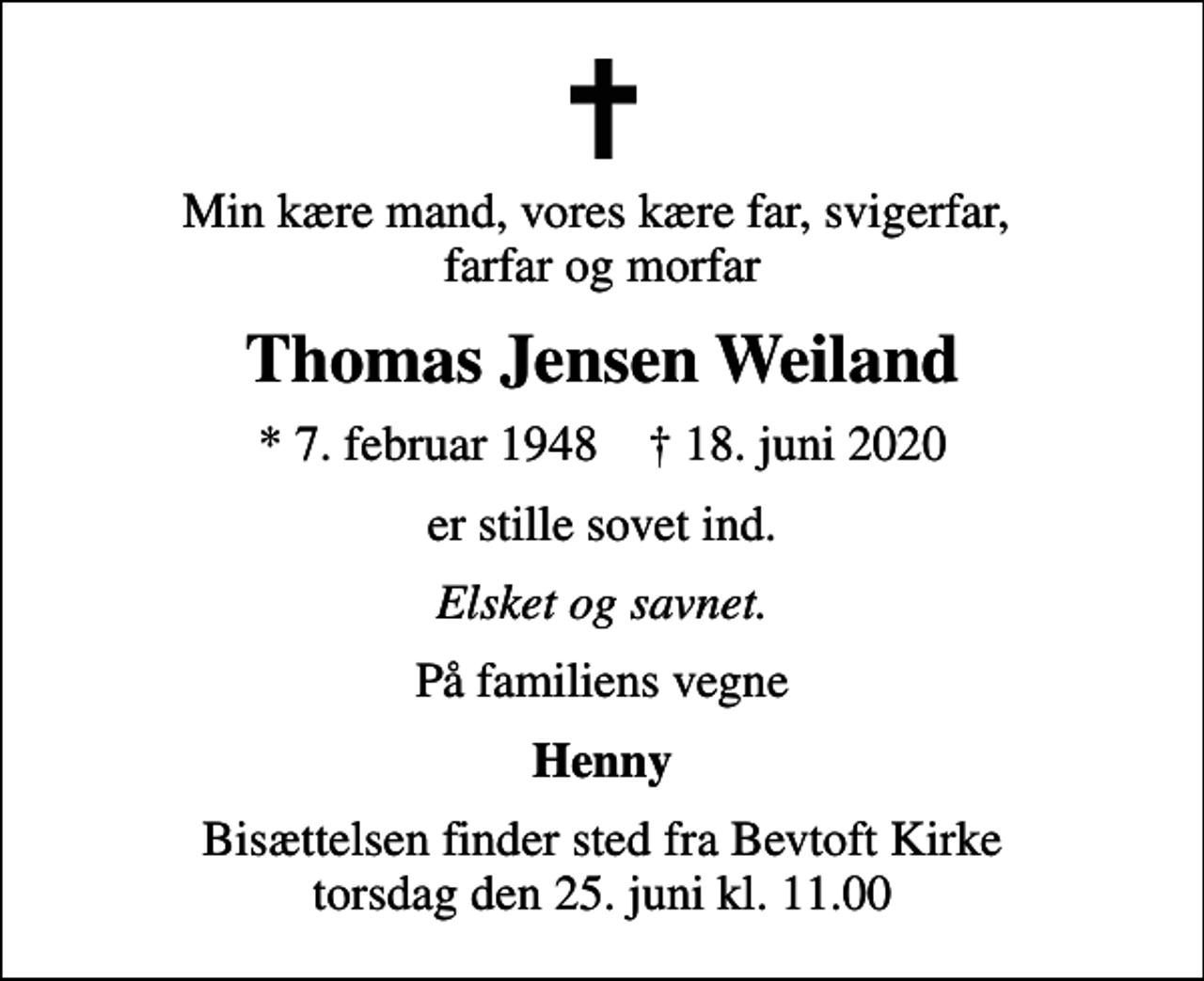 <p>Min kære mand, vores kære far, svigerfar, farfar og morfar<br />Thomas Jensen Weiland<br />* 7. februar 1948 ✝ 18. juni 2020<br />er stille sovet ind.<br />Elsket og savnet.<br />På familiens vegne<br />Henny<br />Bisættelsen finder sted fra Bevtoft Kirke torsdag den 25. juni kl. 11.00</p>