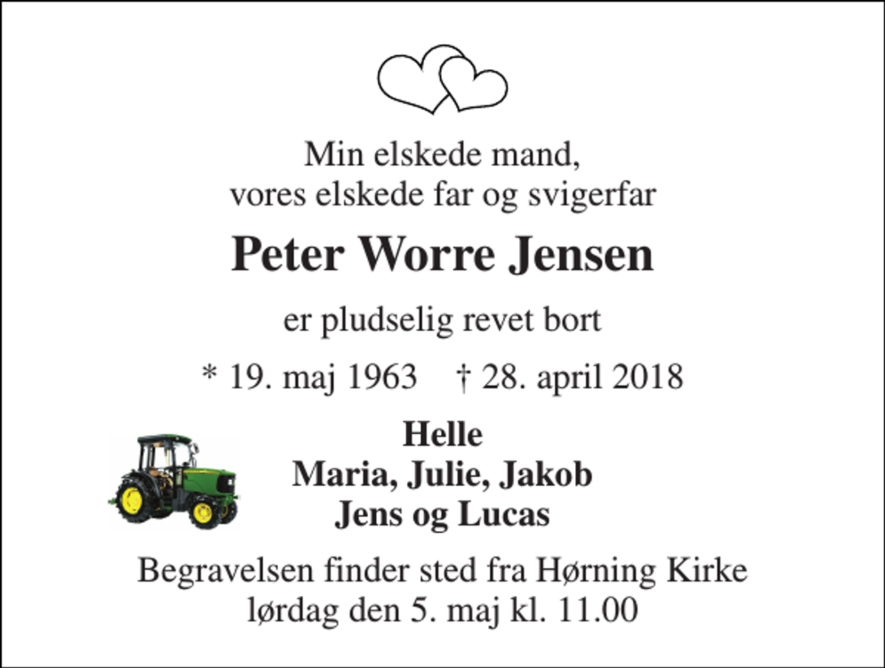 <p>Min elskede mand, vores elskede far og svigerfar<br />Peter Worre Jensen<br />er pludselig revet bort<br />* 19. maj 1963 † 28. april 2018<br />Helle Maria, Julie, Jakob Jens og Lucas<br />Begravelsen finder sted fra Hørning Kirke lørdag den 5. maj kl. 11.00</p>