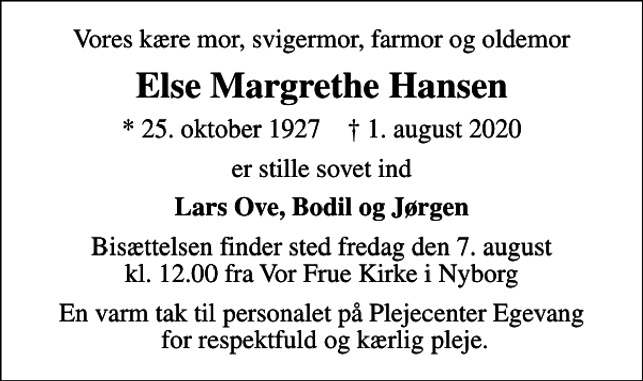 <p>Vores kære mor, svigermor, farmor og oldemor<br />Else Margrethe Hansen<br />* 25. oktober 1927 ✝ 1. august 2020<br />er stille sovet ind<br />Lars Ove, Bodil og Jørgen<br />Bisættelsen finder sted fredag den 7. august kl. 12.00 fra Vor Frue Kirke i Nyborg<br />En varm tak til personalet på Plejecenter Egevang for respektfuld og kærlig pleje.</p>