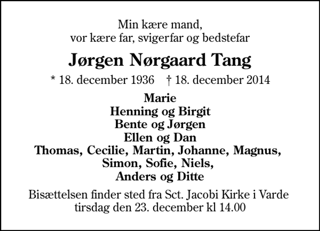 <p>Min kære mand, vor kære far, svigerfar og bedstefar<br />Jørgen Nørgaard Tang<br />* 18. december 1936 ✝ 18. december 2014<br />Marie Henning og Birgit Bente og Jørgen Ellen og Dan Thomas, Cecilie, Martin, Johanne, Magnus, Simon, Sofie, Niels, Anders og Ditte<br />Bisættelsen finder sted fra Sct. Jacobi Kirke i Varde tirsdag den 23. december kl 14.00</p>