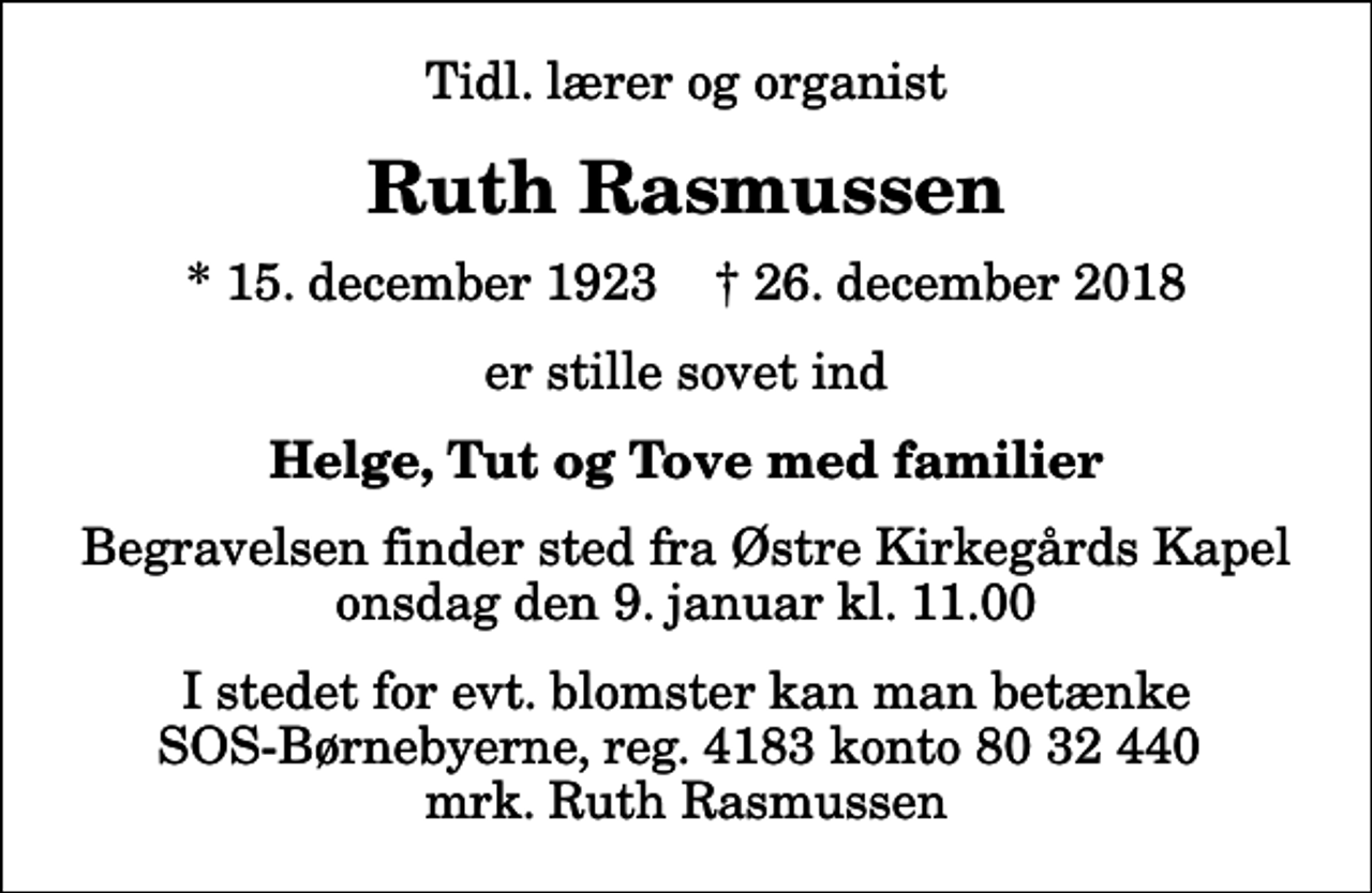 <p>Tidl. lærer og organist<br />Ruth Rasmussen<br />* 15. december 1923 ✝ 26. december 2018<br />er stille sovet ind<br />Helge, Tut og Tove med familier<br />Begravelsen finder sted fra Østre Kirkegårds Kapel onsdag den 9. januar kl. 11.00<br />I stedet for evt. blomster kan man betænke<br />SOS-Børnebyerne reg.4183konto8032440mrk. Ruth<br />Rasmussen</p>