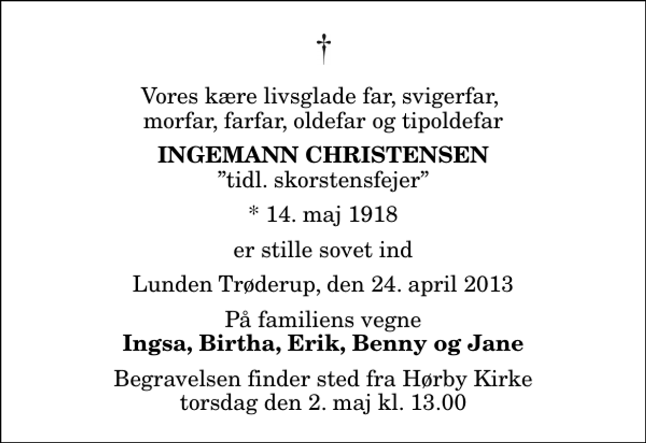<p>Vores kære livsglade far, svigerfar, morfar, farfar, oldefar og tipoldefar<br />Ingemann Christensen<br />tidl. skorstensfejer<br />* 14. maj 1918<br />er stille sovet ind<br />Lunden Trøderup, den 24. april 2013<br />På familiens vegne<br />Ingsa, Birtha, Erik, Benny og Jane<br />Begravelsen finder sted fra Hørby Kirke torsdag den 2. maj kl. 13.00</p>