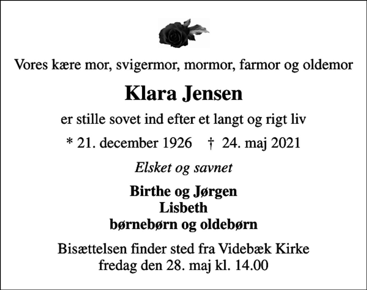 <p>Vores kære mor, svigermor, mormor, farmor og oldemor<br />Klara Jensen<br />er stille sovet ind efter et langt og rigt liv<br />* 21. december 1926 ✝ 24. maj 2021<br />Elsket og savnet<br />Birthe og Jørgen Lisbeth børnebørn og oldebørn<br />Bisættelsen finder sted fra Videbæk Kirke fredag den 28. maj kl. 14.00</p>