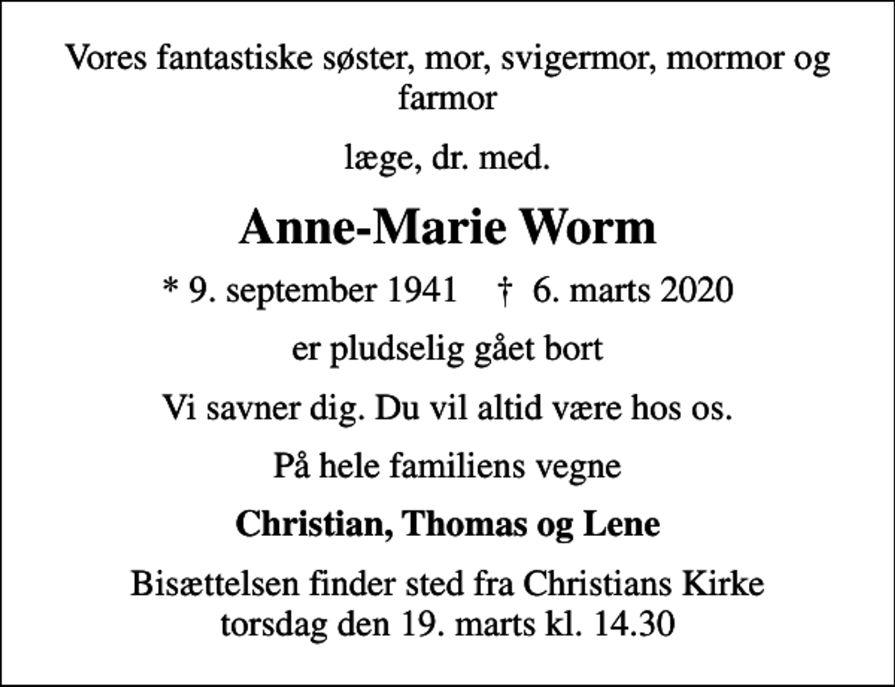 <p>Vores fantastiske søster, mor, svigermor, mormor og farmor<br />læge, dr. med.<br />Anne-Marie Worm<br />* 9. september 1941 ✝ 6. marts 2020<br />er pludselig gået bort<br />Vi savner dig. Du vil altid være hos os.<br />På hele familiens vegne<br />Christian, Thomas og Lene<br />Bisættelsen finder sted fra Christians Kirke torsdag den 19. marts kl. 14.30</p>