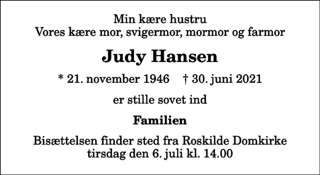 <p>Min kære hustru Vores kære mor, svigermor, mormor og farmor<br />Judy Hansen<br />* 21. november 1946 ✝ 30. juni 2021<br />er stille sovet ind<br />Familien<br />Bisættelsen finder sted fra Roskilde Domkirke tirsdag den 6. juli kl. 14.00</p>