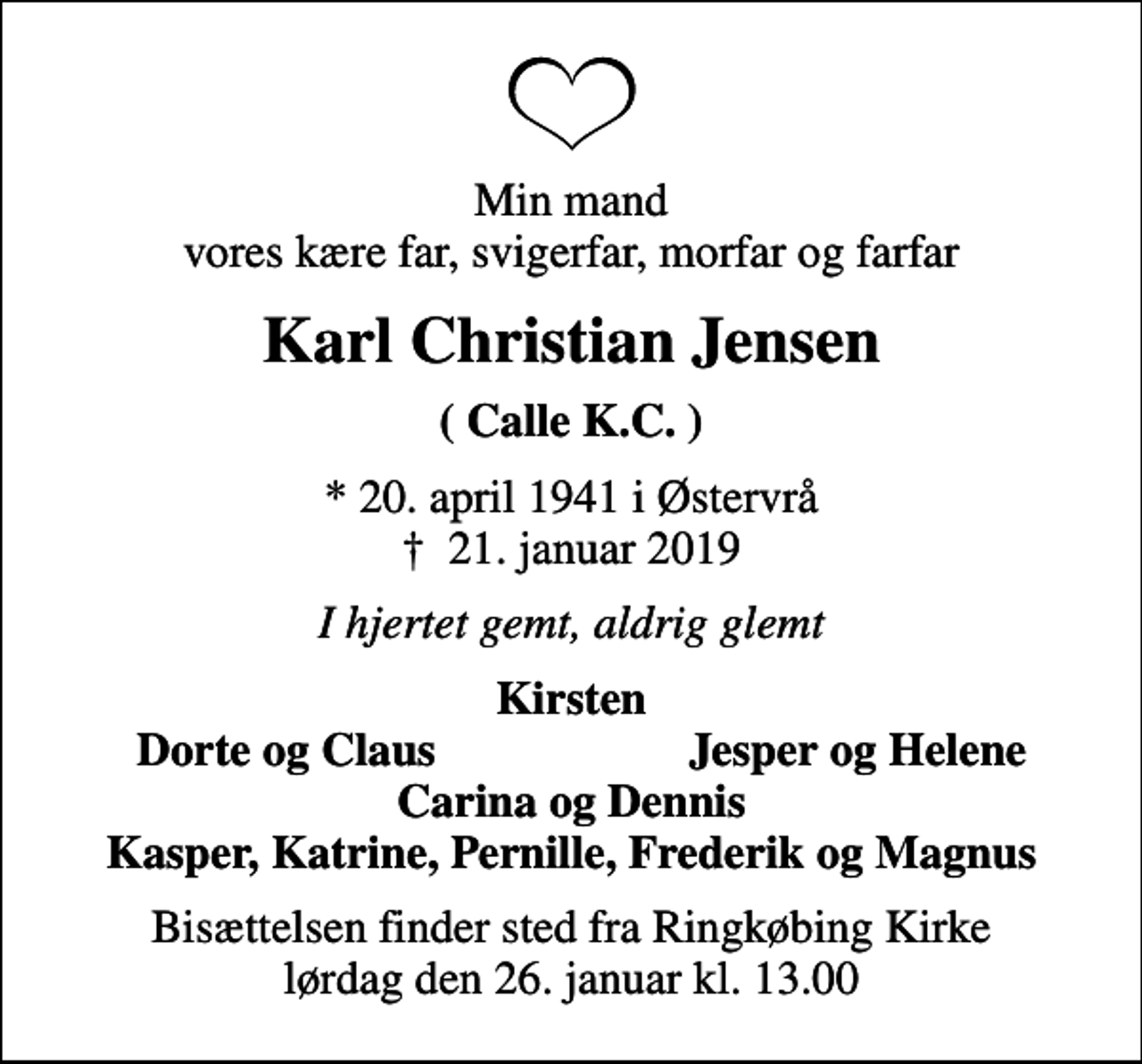 <p>Min mand vores kære far, svigerfar, morfar og farfar<br />Karl Christian Jensen<br />( Calle K.C. )<br />* 20. april 1941 i Østervrå<br />✝ 21. januar 2019<br />I hjertet gemt, aldrig glemt<br />Kirsten<br />Dorte og Claus<br />Jesper og Helene<br />Bisættelsen finder sted fra Ringkøbing Kirke lørdag den 26. januar kl. 13.00</p>