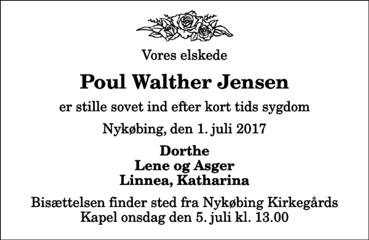 <p>Vores elskede<br />Poul Walther Jensen<br />er stille sovet ind efter kort tids sygdom<br />Nykøbing, den 1. juli 2017<br />Dorthe Lene og Asger Linnea, Katharina<br />Bisættelsen finder sted fra Nykøbing Kirkegårds Kapel onsdag den 5. juli kl. 13.00</p>