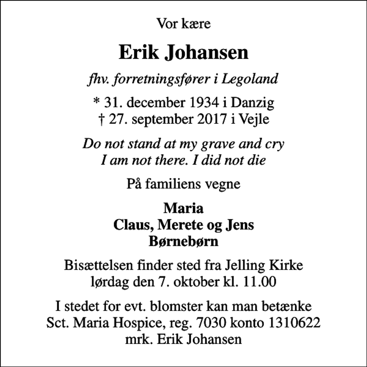<p>Vor kære<br />Erik Johansen<br />fhv. forretningsfører i Legoland<br />* 31. december 1934 i Danzig<br />✝ 27. september 2017 i Vejle<br />Do not stand at my grave and cry I am not there. I did not die<br />På familiens vegne<br />Maria Claus, Merete og Jens Børnebørn<br />Bisættelsen finder sted fra Jelling Kirke lørdag den 7. oktober kl. 11.00<br />I stedet for evt. blomster kan man betænke<br />Sct. Maria Hospice reg.7030,kontonr.1310622mrk. Erik<br />Johansen</p>