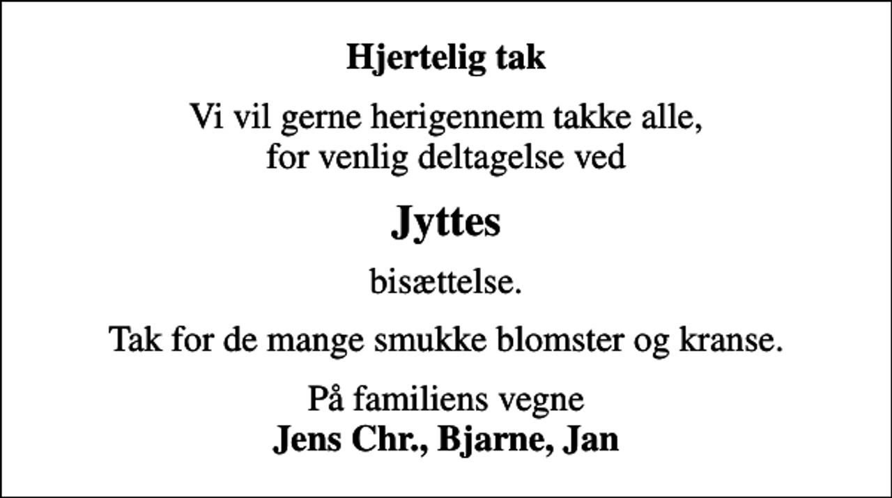 <p>Hjertelig tak<br />Vi vil gerne herigennem takke alle, for venlig deltagelse ved<br />Jyttes<br />bisættelse.<br />Tak for de mange smukke blomster og kranse.<br />På familiens vegne <em>Jens Chr., Bjarne, Jan<em></em></em></p>