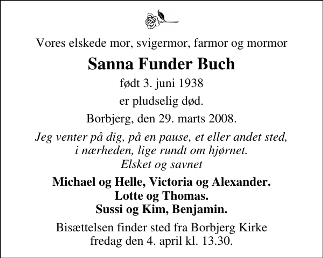 <p>Vores elskede mor, svigermor, farmor og mormor<br />Sanna Funder Buch<br />født 3. juni 1938<br />er pludselig død.<br />Borbjerg, den 29. marts 2008.<br />Jeg venter på dig, på en pause, et eller andet sted, i nærheden, lige rundt om hjørnet. Elsket og savnet<br />Michael og Helle, Victoria og Alexander. Lotte og Thomas. Sussi og Kim, Benjamin.<br />Bisættelsen finder sted fra Borbjerg Kirke fredag den 4. april kl. 13.30</p>