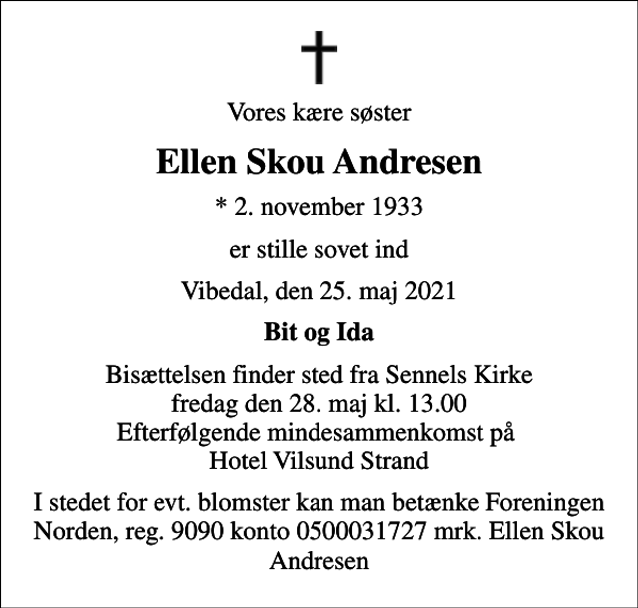 <p>Vores kære søster<br />Ellen Skou Andresen<br />* 2. november 1933<br />er stille sovet ind<br />Vibedal, den 25. maj 2021<br />Bit og Ida<br />Bisættelsen finder sted fra Sennels Kirke fredag den 28. maj kl. 13.00 Efterfølgende mindesammenkomst på Hotel Vilsund Strand<br />I stedet for evt. blomster kan man betænke Foreningen Norden, reg. 9090 konto 0500031727 mrk. Ellen Skou Andresen</p>