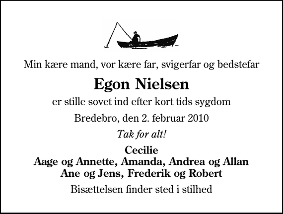 <p>Min kære mand, vor kære far, svigerfar og bedstefar<br />Egon Nielsen<br />er stille sovet ind efter kort tids sygdom<br />Bredebro, den 2. februar 2010<br />Tak for alt!<br />Cecilie Aage og Annette, Amanda, Andrea og Allan Ane og Jens, Frederik og Robert<br />Bisættelsen finder sted i stilhed</p>