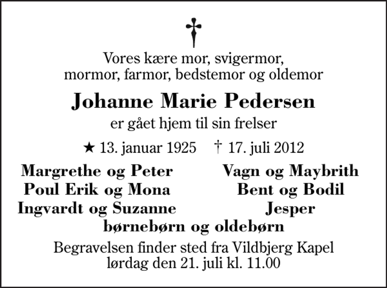 <p>Vores kære mor, svigermor, mormor, farmor, bedstemor og oldemor<br />Johanne Marie Pedersen<br />er gået hjem til sin frelser<br />* 13. januar 1925 ✝ 17. juli 2012<br />Margrethe og Peter<br />Vagn og Maybrith<br />Poul Erik og Mona<br />Bent og Bodil<br />Ingvardt og Suzanne<br />Jesper<br />Begravelsen finder sted fra Vildbjerg Kapel lørdag den 21. juli kl. 11.00</p>