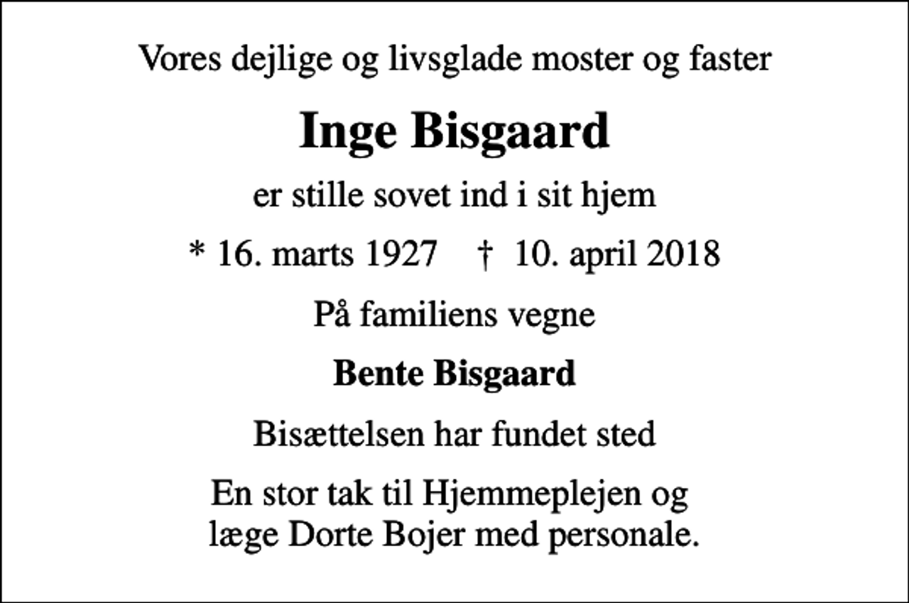 <p>Vores dejlige og livsglade moster og faster<br />Inge Bisgaard<br />er stille sovet ind i sit hjem<br />* 16. marts 1927 ✝ 10. april 2018<br />På familiens vegne<br />Bente Bisgaard<br />Bisættelsen har fundet sted<br />En stor tak til Hjemmeplejen og læge Dorte Bojer med personale.</p>