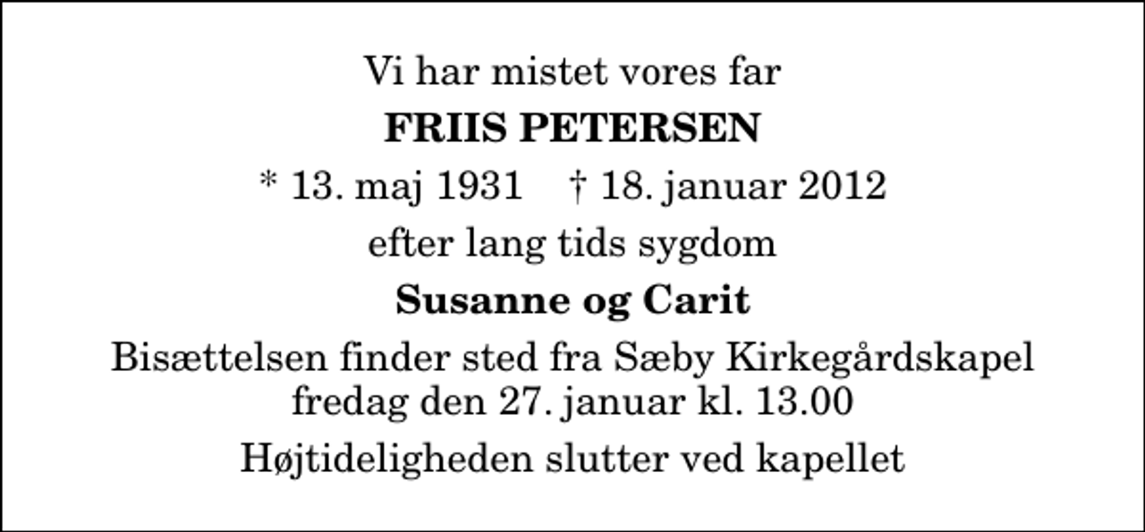 <p>Vi har mistet vores far<br />Friis Petersen<br />* 13. maj 1931 ✝ 18. januar 2012<br />efter lang tids sygdom<br />Susanne og Carit<br />Bisættelsen finder sted fra Sæby Kirkegårdskapel fredag den 27. januar kl. 13.00 Højtideligheden slutter ved kapellet</p>