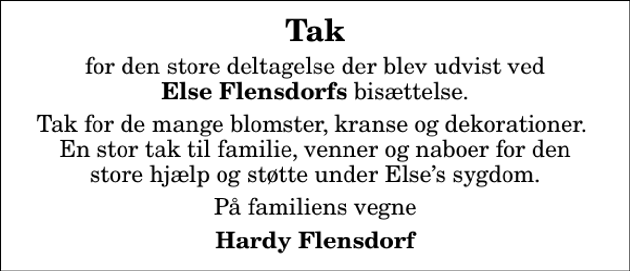 <p>Tak<br />for den store deltagelse der blev udvist ved <em>Else Flensdorfs</em> bisættelse.<br />Tak for de mange blomster, kranse og dekorationer. En stor tak til familie, venner og naboer for den store hjælp og støtte under Elses sygdom.<br />På familiens vegne<br />Hardy Flensdorf</p>