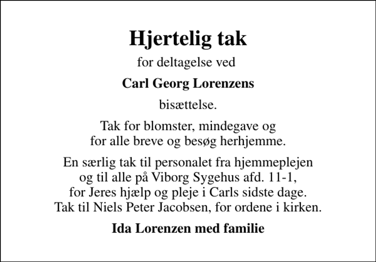<p>Hjertelig tak<br />for deltagelse ved<br />Carl Georg Lorenzens<br />bisættelse.<br />Tak for blomster, mindegave og for alle breve og besøg herhjemme.<br />En særlig tak til personalet fra hjemmeplejen og til alle på Viborg Sygehus afd. 11-1, for Jeres hjælp og pleje i Carls sidste dage. Tak til Niels Peter Jacobsen, for ordene i kirken.<br />Ida Lorenzen med familie</p>
