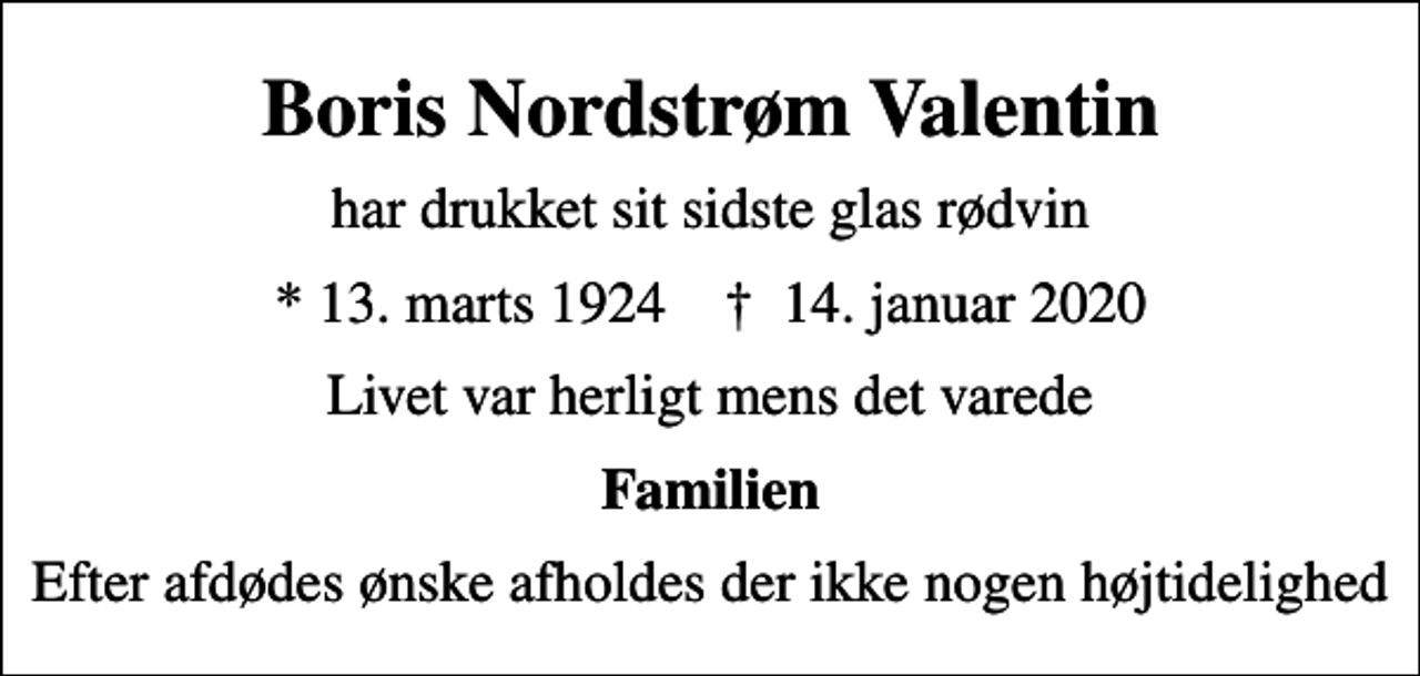 <p>Boris Nordstrøm Valentin<br />har drukket sit sidste glas rødvin<br />* 13. marts 1924 ✝ 14. januar 2020<br />Livet var herligt mens det varede<br />Familien<br />Efter afdødes ønske afholdes der ikke nogen højtidelighed</p>