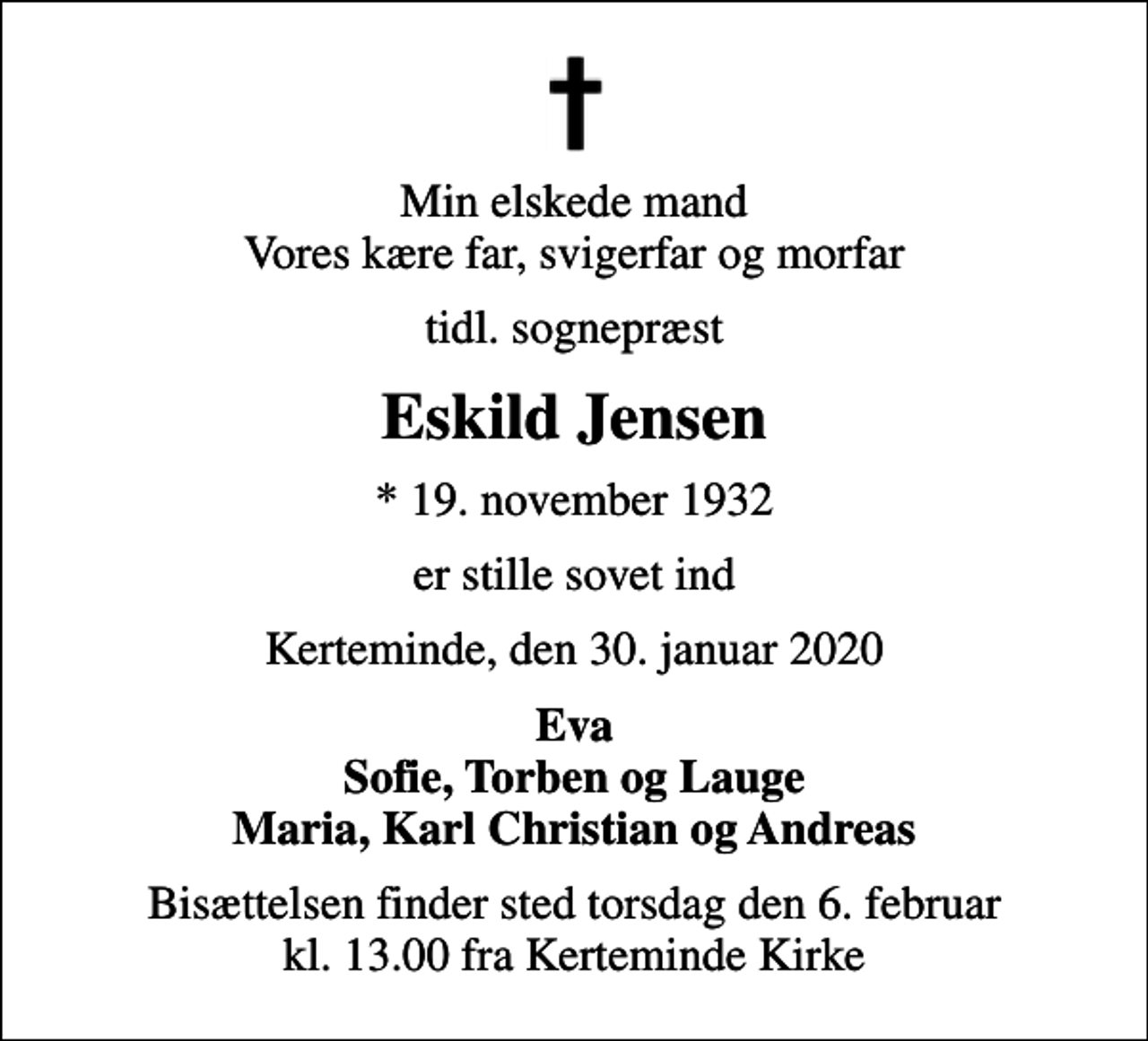 <p>Min elskede mand Vores kære far, svigerfar og morfar<br />tidl. sognepræst<br />Eskild Jensen<br />* 19. november 1932<br />er stille sovet ind<br />Kerteminde, den 30. januar 2020<br />Eva Sofie, Torben og Lauge Maria, Karl Christian og Andreas<br />Bisættelsen finder sted torsdag den 6. februar kl. 13.00 fra Kerteminde Kirke</p>