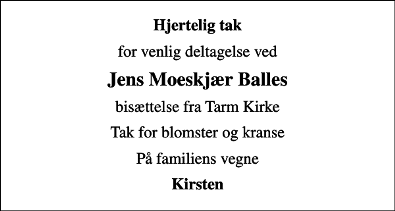 <p>Hjertelig tak<br />for venlig deltagelse ved<br />Jens Moeskjær Balles<br />bisættelse fra Tarm Kirke<br />Tak for blomster og kranse<br />På familiens vegne<br />Kirsten</p>