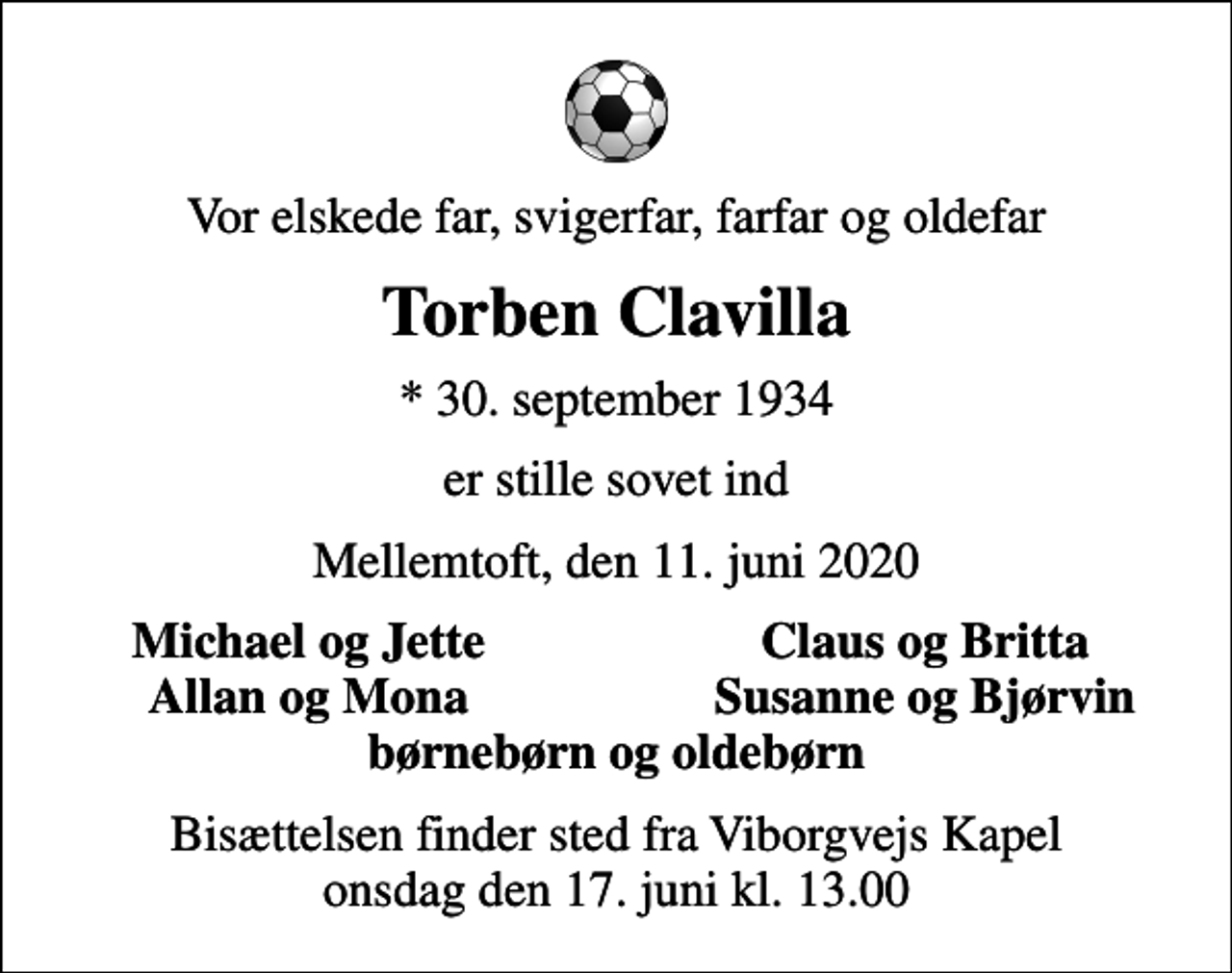 <p>Vor elskede far, svigerfar, farfar og oldefar<br />Torben Clavilla<br />* 30. september 1934<br />er stille sovet ind<br />Mellemtoft, den 11. juni 2020<br />Michael og Jette<br />Claus og Britta<br />Allan og Mona<br />Susanne og Bjørvin<br />Bisættelsen finder sted fra Viborgvejs Kapel onsdag den 17. juni kl. 13.00</p>