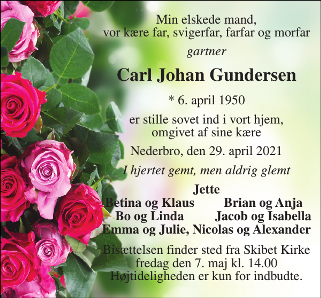 <p>Min elskede mand, vor kære far, svigerfar, farfar og morfar<br />gartner<br />Carl Johan Gundersen<br />* 6. april 1950<br />er stille sovet ind i vort hjem, omgivet af sine kære<br />Nederbro, den 29. april 2021<br />I hjertet gemt, men aldrig glemt<br />Jette<br />Betina og Klaus<br />Brian og Anja<br />Bo og Linda<br />Jacob og Isabella<br />Emma og Julie, Nicolas og Alexander<br />Bisættelsen finder sted fra Skibet Kirke fredag den 7. maj kl. 14.00 Højtideligheden er kun for indbudte.</p>