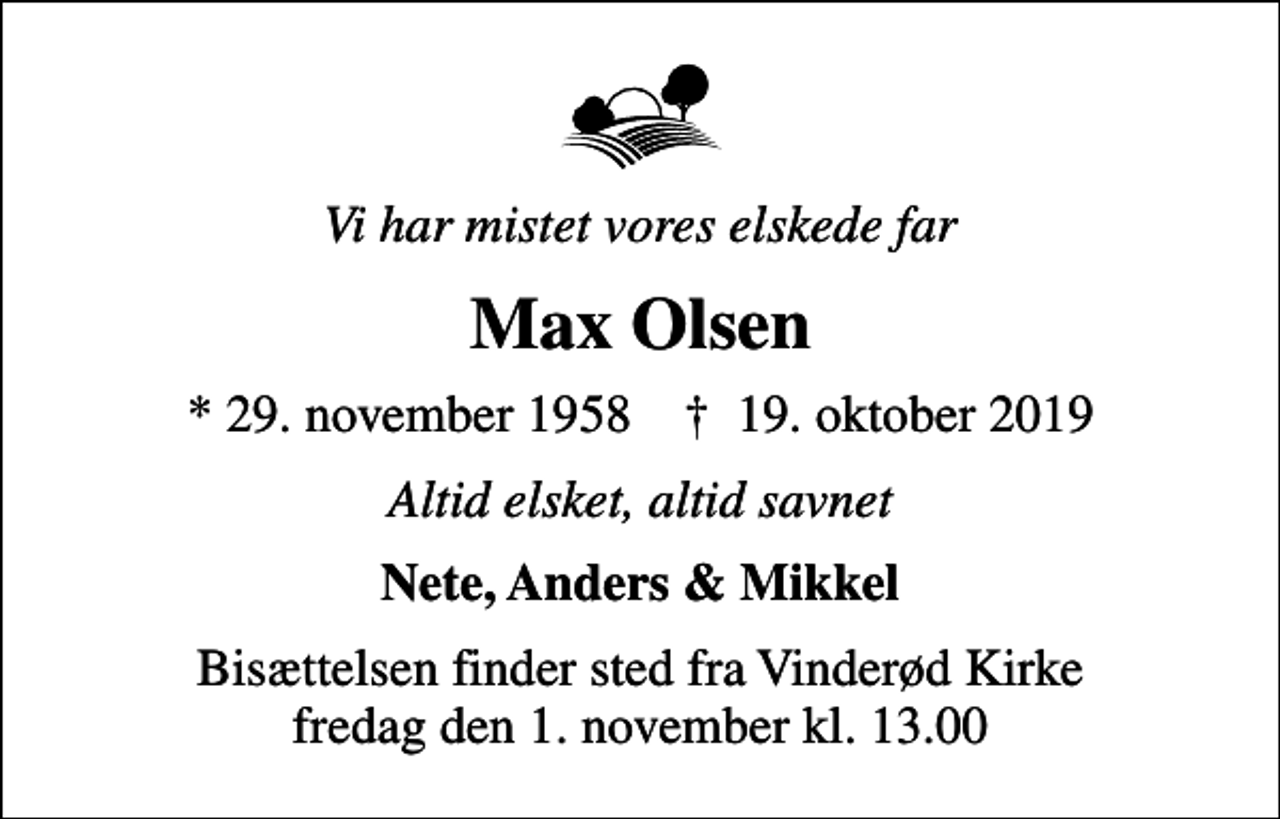 <p>Vi har mistet vores elskede far<br />Max Olsen<br />* 29. november 1958 ✝ 19. oktober 2019<br />Altid elsket, altid savnet<br />Nete, Anders &amp; Mikkel<br />Bisættelsen finder sted fra Vinderød Kirke fredag den 1. november kl. 13.00</p>