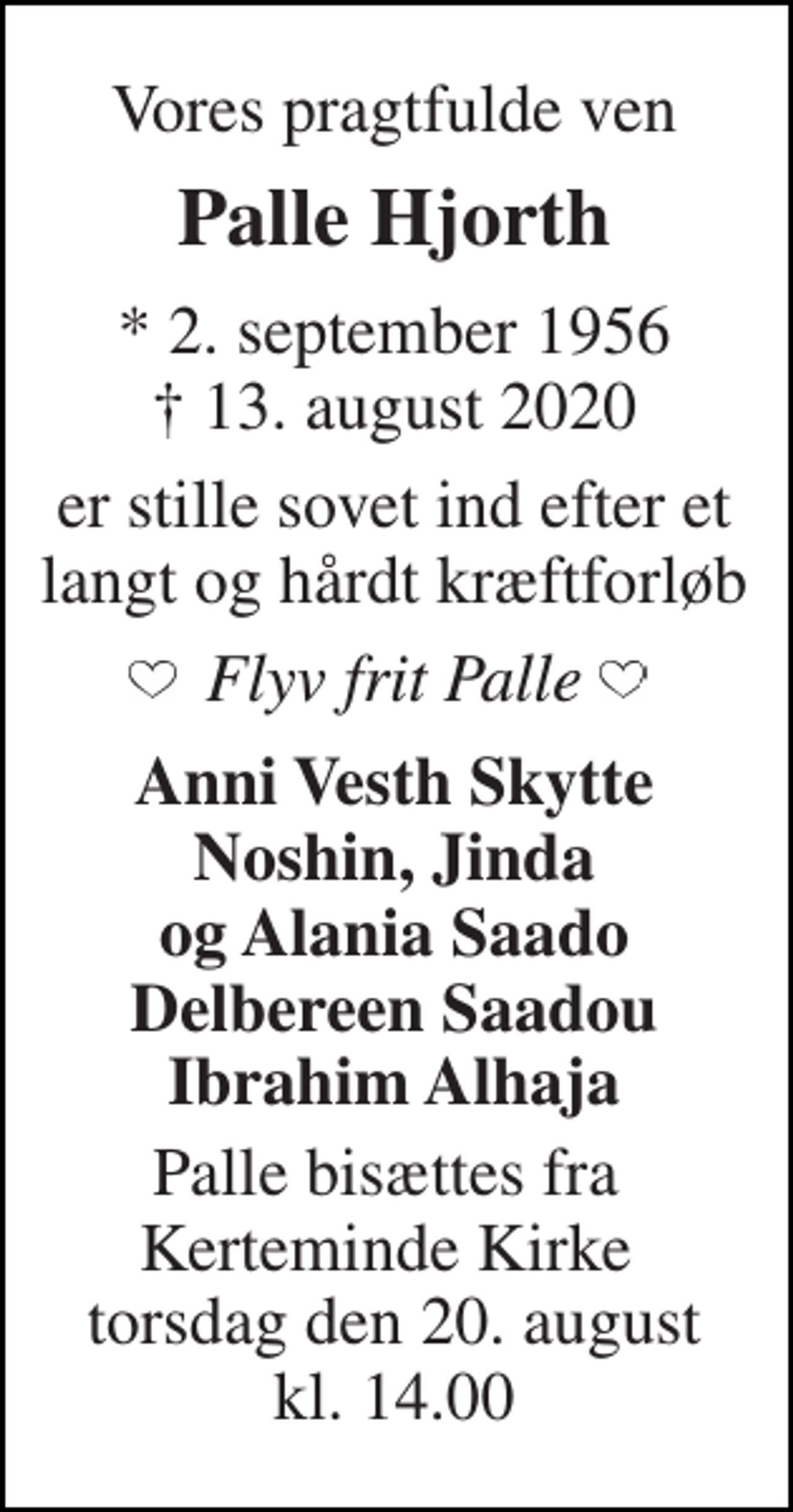 <p>Vores pragtfulde ven<br />Palle Hjorth<br />*​ 2. september 1956​ †​ 13. august 2020<br />er stille sovet ind efter et langt og hårdt kræftforløb<br />Flyv frit Palle<br />Anni Vesth Skytte Noshin, Jinda og Alania Saado Delbereen Saadou Ibrahim Alhaja<br />Palle bisættes fra Kerteminde Kirke torsdag den 20. august kl. 14.00</p>