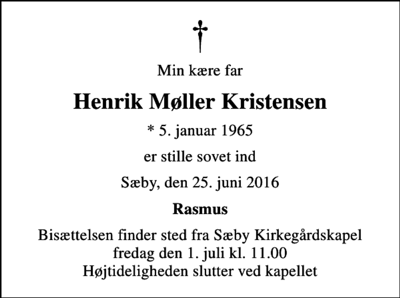 <p>Min kære far<br />Henrik Møller Kristensen<br />* 5. januar 1965<br />er stille sovet ind<br />Sæby, den 25. juni 2016<br />Rasmus<br />Bisættelsen finder sted fra Sæby Kirkegårdskapel fredag den 1. juli kl. 11.00 Højtideligheden slutter ved kapellet</p>