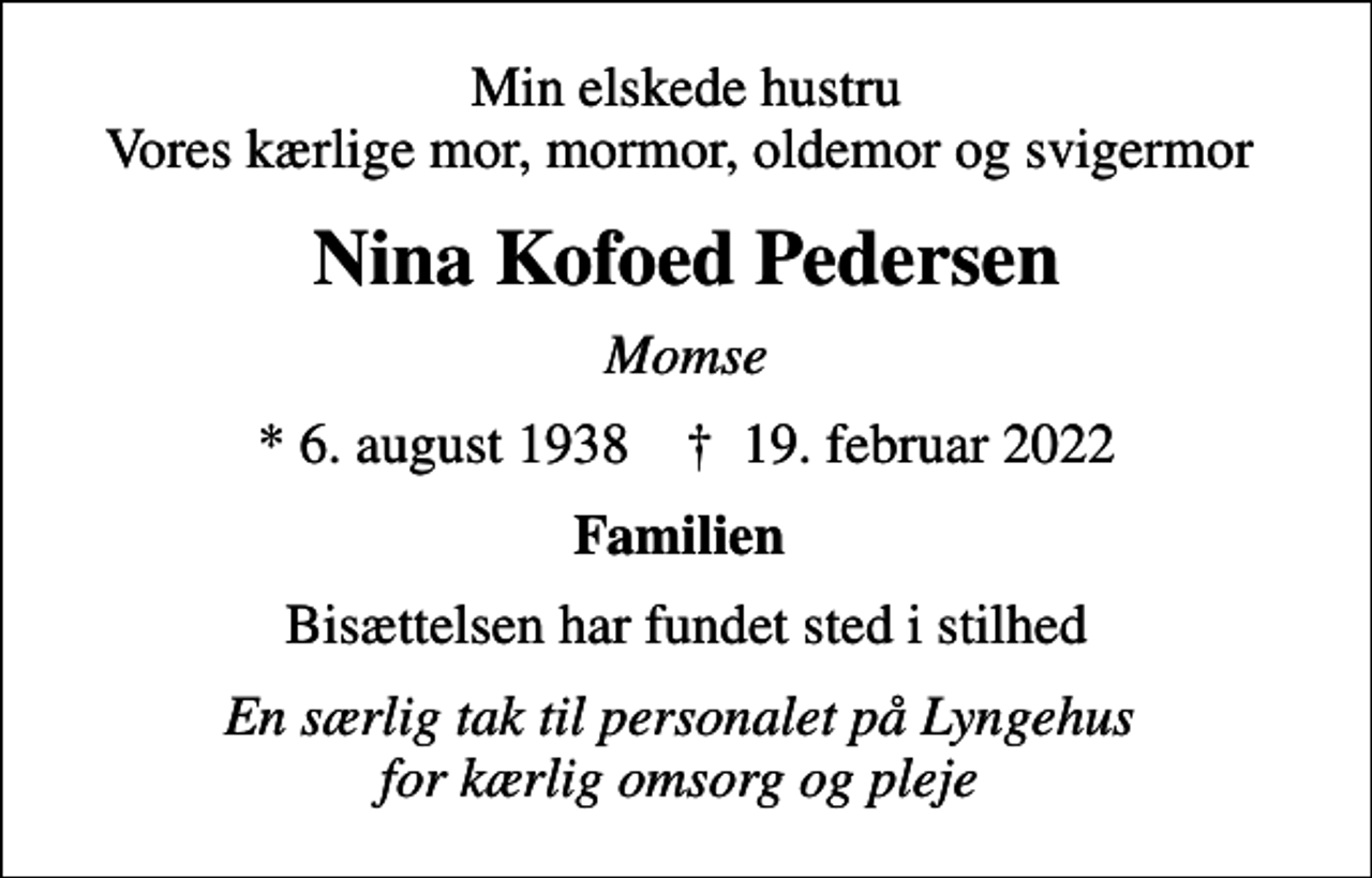 <p>Min elskede hustru Vores kærlige mor, mormor, oldemor og svigermor<br />Nina Kofoed Pedersen<br />Momse<br />* 6. august 1938 ✝ 19. februar 2022<br />Familien<br />Bisættelsen har fundet sted i stilhed<br />En særlig tak til personalet på Lyngehus for kærlig omsorg og pleje</p>