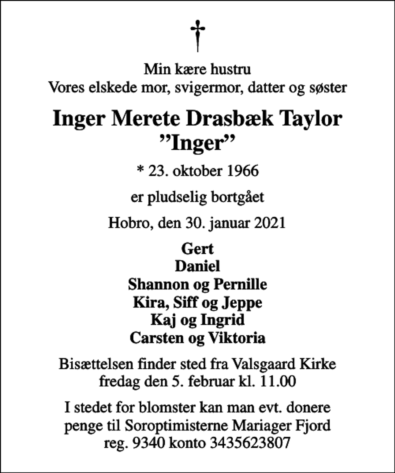 <p>Min kære hustru Vores elskede mor, svigermor, datter og søster<br />Inger Merete Drasbæk Taylor Inger<br />* 23. oktober 1966<br />er pludselig bortgået<br />Hobro, den 30. januar 2021<br />Gert Daniel Shannon og Pernille Kira, Siff og Jeppe Kaj og Ingrid Karsten og Viktoria<br />Bisættelsen finder sted fra Valsgaard Kirke fredag den 5. februar kl. 11.00<br />I stedet for blomster kan man evt. donere penge til Soroptimisterne Mariager Fjord reg. 9340 konto 3435623807</p>